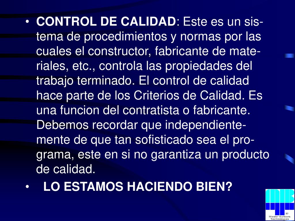 CONTROL DE CALIDAD: Este es un sis-tema de procedimientos y normas por las cuales el constructor, fabricante de mate-riales, etc., controla las propiedades del trabajo terminado. El control de calidad hace parte de los Criterios de Calidad. Es una funcion del contratista o fabricante. Debemos recordar que independiente-mente de que tan sofisticado sea el pro-grama, este en si no garantiza un producto de calidad.