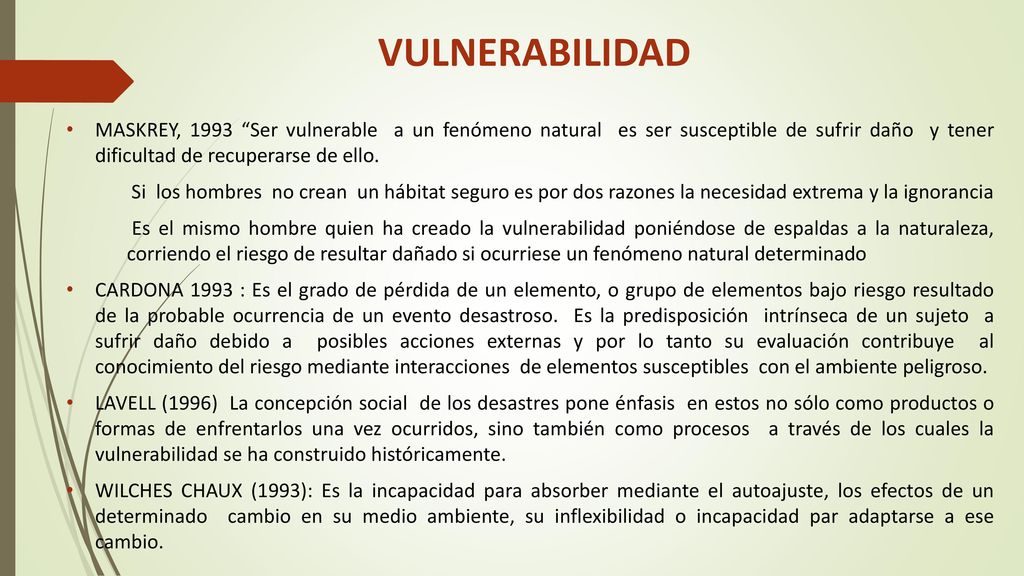 VULNERABILIDAD MASKREY, 1993 Ser vulnerable a un fenómeno natural es ser susceptible de sufrir daño y tener dificultad de recuperarse de ello.