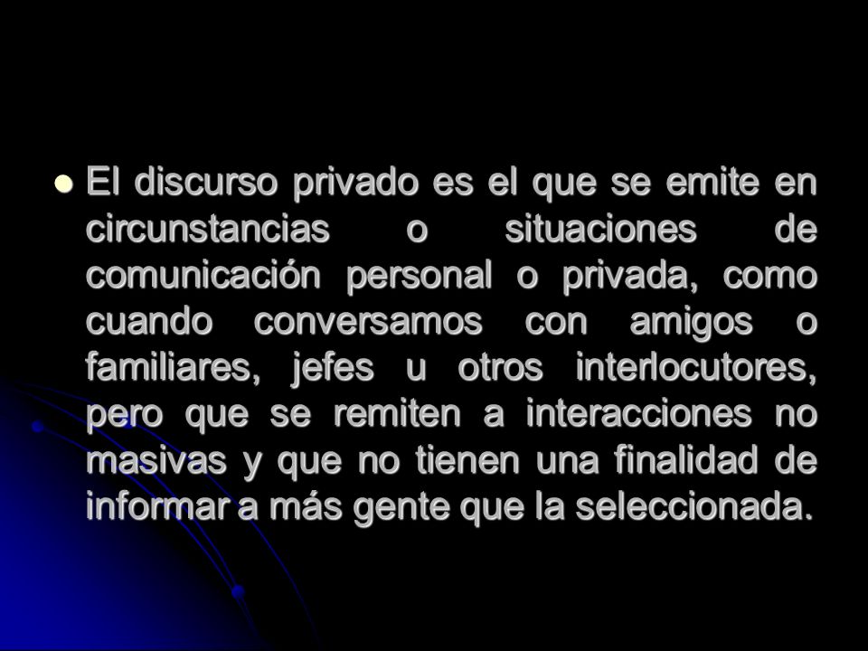 El discurso privado es el que se emite en circunstancias o situaciones de comunicación personal o privada, como cuando conversamos con amigos o familiares, jefes u otros interlocutores, pero que se remiten a interacciones no masivas y que no tienen una finalidad de informar a más gente que la seleccionada.