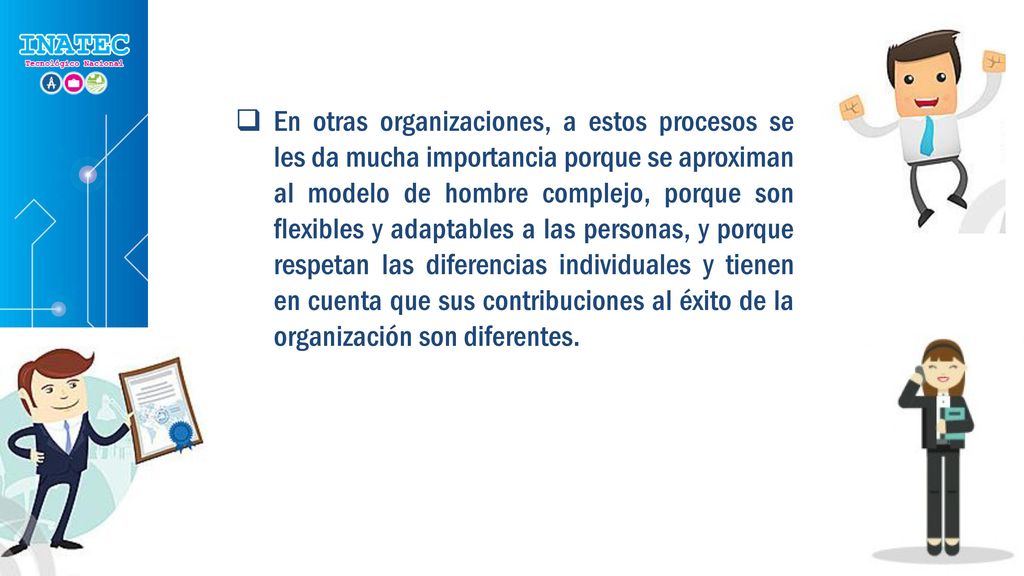 En otras organizaciones, a estos procesos se les da mucha importancia porque se aproximan al modelo de hombre complejo, porque son flexibles y adaptables a las personas, y porque respetan las diferencias individuales y tienen en cuenta que sus contribuciones al éxito de la organización son diferentes.