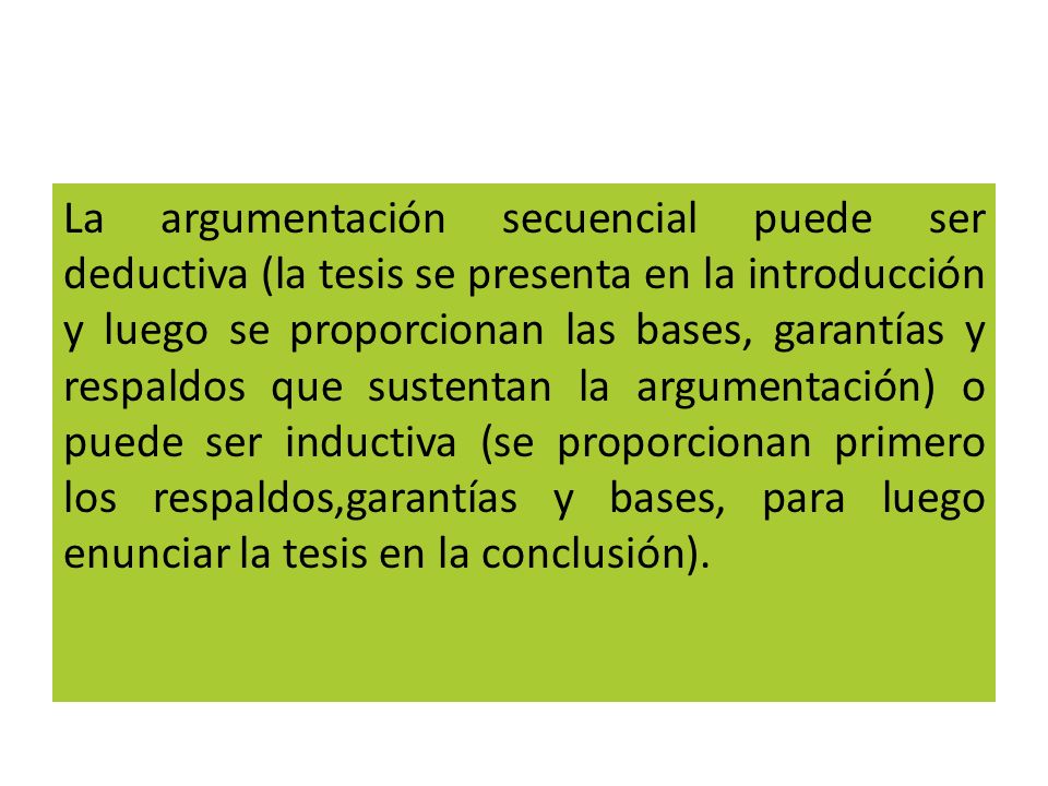La argumentación secuencial puede ser deductiva (la tesis se presenta en la introducción y luego se proporcionan las bases, garantías y respaldos que sustentan la argumentación) o puede ser inductiva (se proporcionan primero los respaldos,garantías y bases, para luego enunciar la tesis en la conclusión).