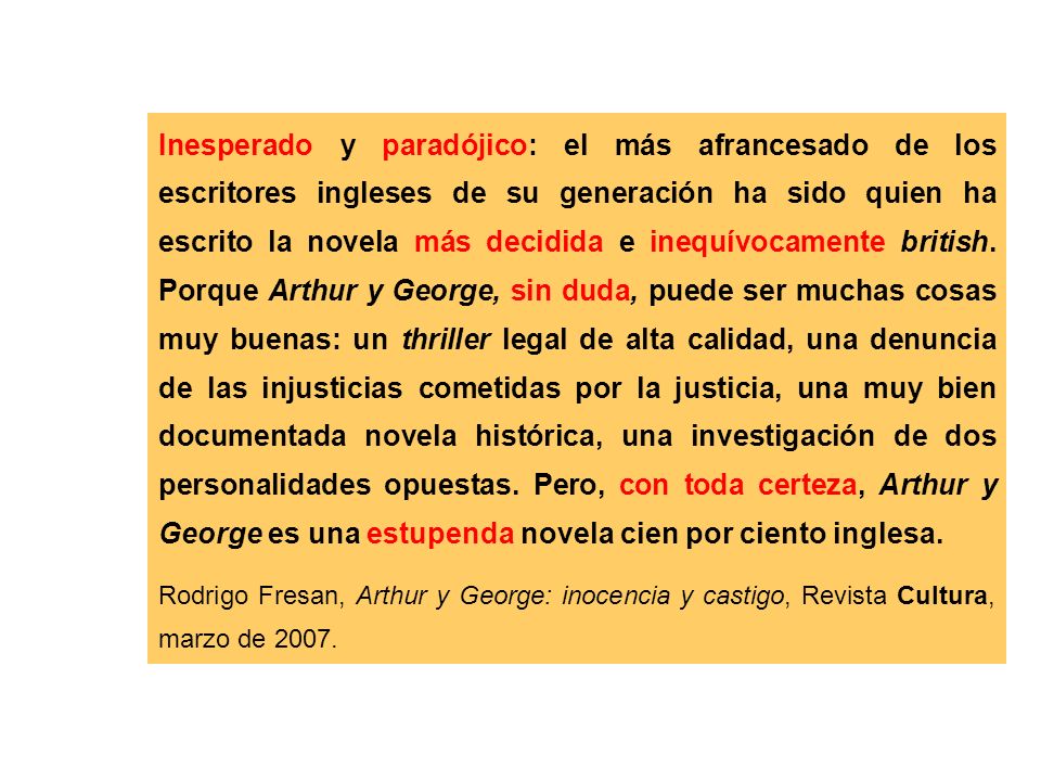 Inesperado y paradójico: el más afrancesado de los escritores ingleses de su generación ha sido quien ha escrito la novela más decidida e inequívocamente british. Porque Arthur y George, sin duda, puede ser muchas cosas muy buenas: un thriller legal de alta calidad, una denuncia de las injusticias cometidas por la justicia, una muy bien documentada novela histórica, una investigación de dos personalidades opuestas. Pero, con toda certeza, Arthur y George es una estupenda novela cien por ciento inglesa.