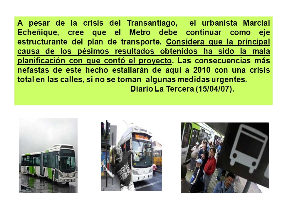 A pesar de la crisis del Transantiago, el urbanista Marcial Echeñique, cree que el Metro debe continuar como eje estructurante del plan de transporte. Considera que la principal causa de los pésimos resultados obtenidos ha sido la mala planificación con que contó el proyecto. Las consecuencias más nefastas de este hecho estallarán de aquí a 2010 con una crisis total en las calles, si no se toman algunas medidas urgentes.