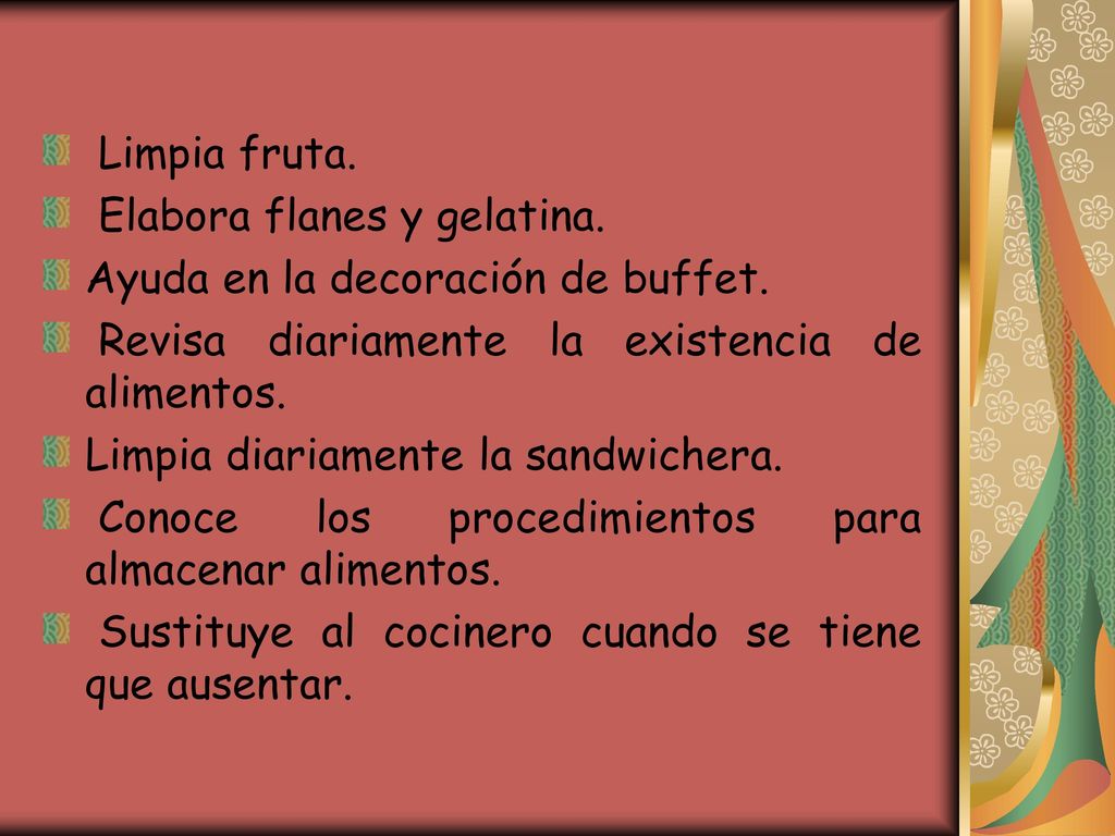 Limpia fruta. Elabora flanes y gelatina. Ayuda en la decoración de buffet. Revisa diariamente la existencia de alimentos.