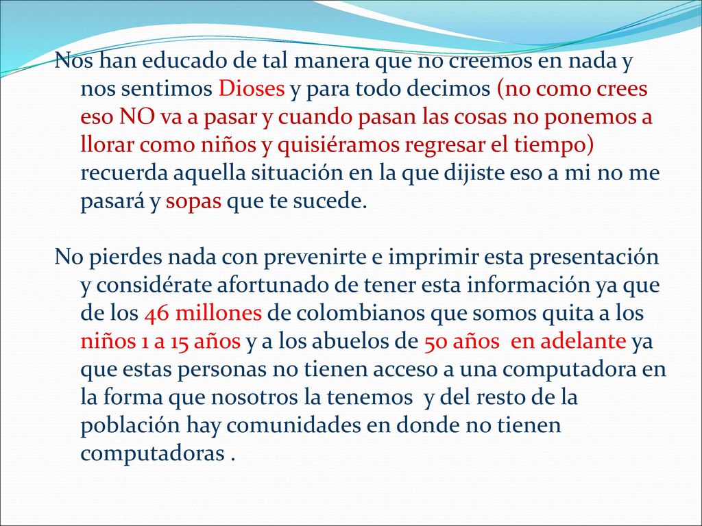 Nos han educado de tal manera que no creemos en nada y nos sentimos Dioses y para todo decimos (no como crees eso NO va a pasar y cuando pasan las cosas no ponemos a llorar como niños y quisiéramos regresar el tiempo) recuerda aquella situación en la que dijiste eso a mi no me pasará y sopas que te sucede.