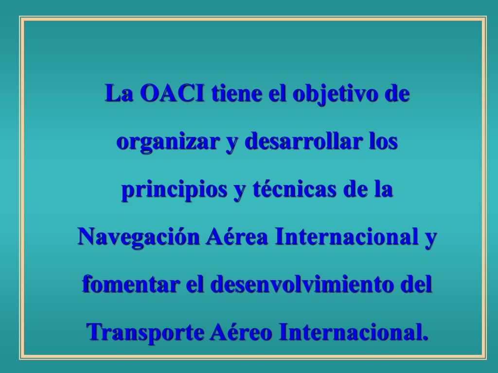 La OACI tiene el objetivo de organizar y desarrollar los principios y técnicas de la Navegación Aérea Internacional y fomentar el desenvolvimiento del Transporte Aéreo Internacional.