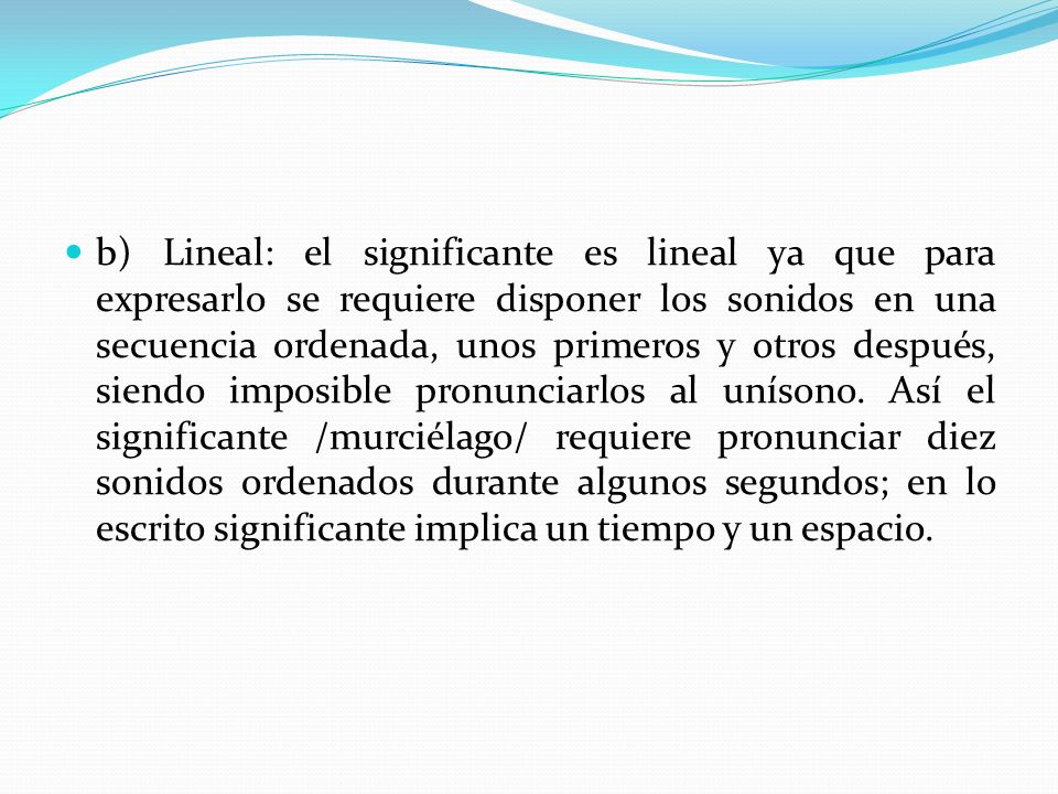 b) Lineal: el significante es lineal ya que para expresarlo se requiere disponer los sonidos en una secuencia ordenada, unos primeros y otros después, siendo imposible pronunciarlos al unísono.