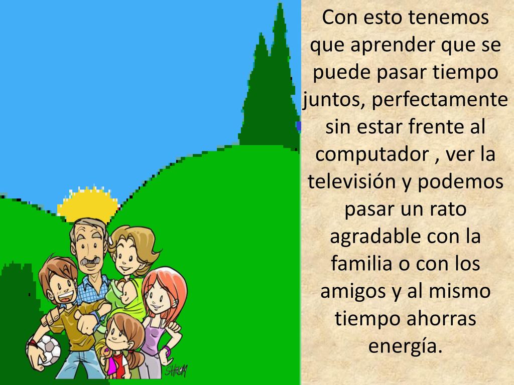 Con esto tenemos que aprender que se puede pasar tiempo juntos, perfectamente sin estar frente al computador , ver la televisión y podemos pasar un rato agradable con la familia o con los amigos y al mismo tiempo ahorras energía.