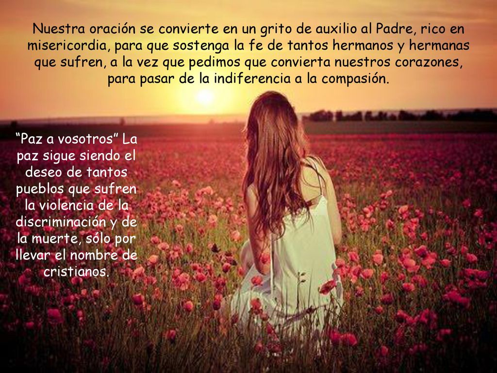 Nuestra oración se convierte en un grito de auxilio al Padre, rico en misericordia, para que sostenga la fe de tantos hermanos y hermanas que sufren, a la vez que pedimos que convierta nuestros corazones, para pasar de la indiferencia a la compasión.