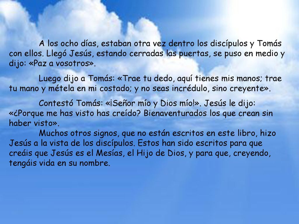 A los ocho días, estaban otra vez dentro los discípulos y Tomás con ellos. Llegó Jesús, estando cerradas las puertas, se puso en medio y dijo: «Paz a vosotros».