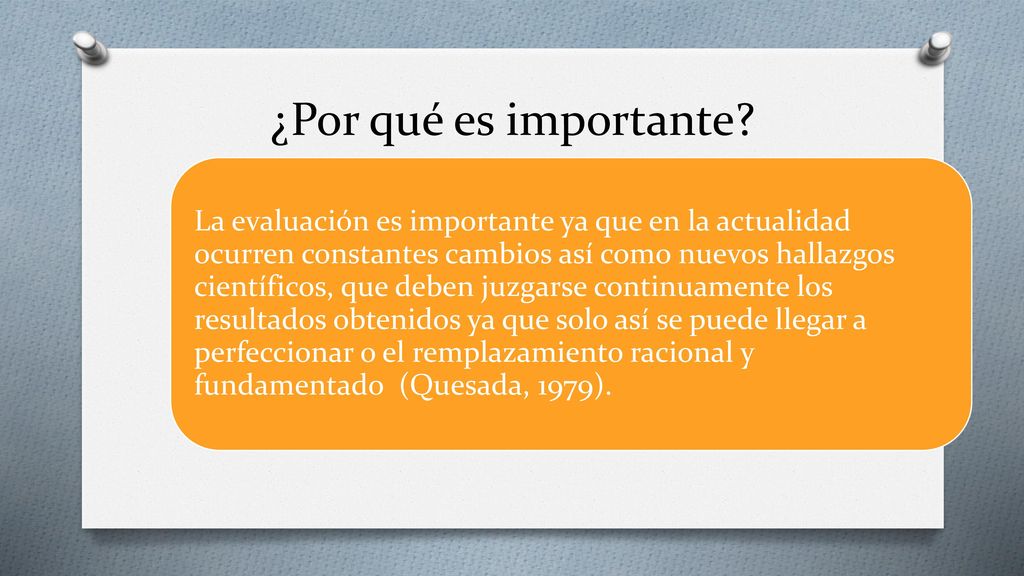 La evaluación es importante ya que en la actualidad ocurren constantes cambios así como nuevos hallazgos científicos, que deben juzgarse continuamente los resultados obtenidos ya que solo así se puede llegar a perfeccionar o el remplazamiento racional y fundamentado (Quesada, 1979).