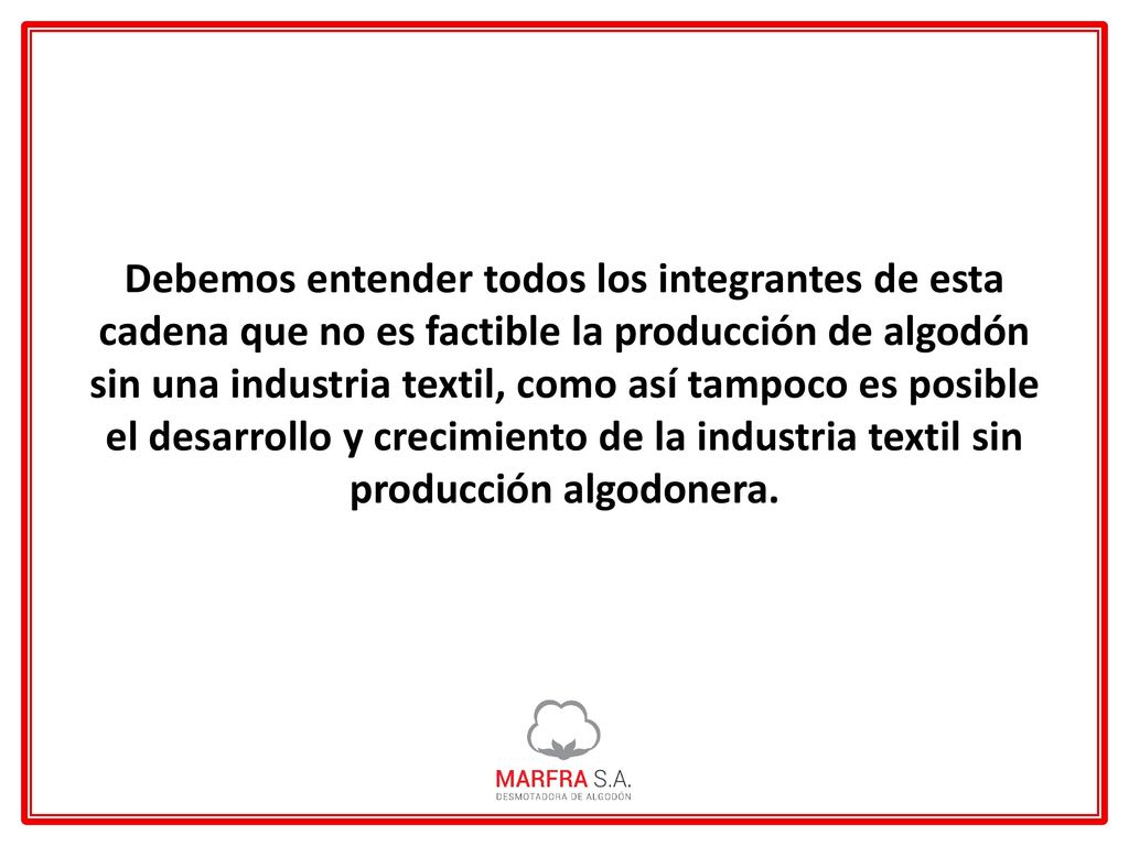 Debemos entender todos los integrantes de esta cadena que no es factible la producción de algodón sin una industria textil, como así tampoco es posible el desarrollo y crecimiento de la industria textil sin producción algodonera.