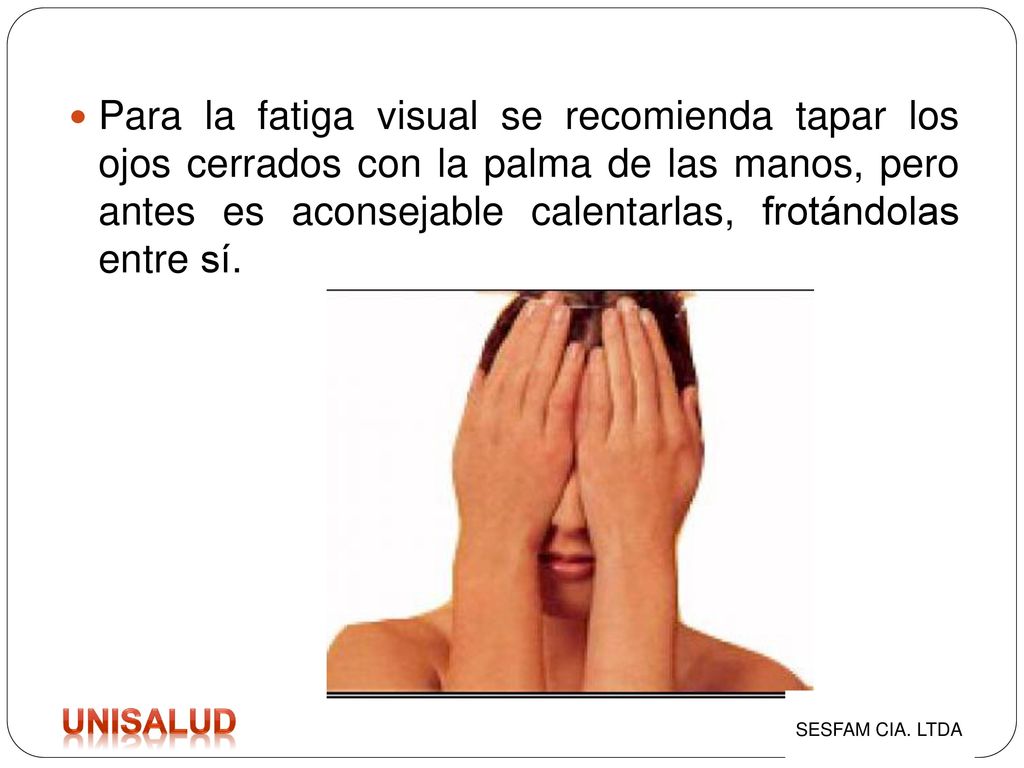 Para la fatiga visual se recomienda tapar los ojos cerrados con la palma de las manos, pero antes es aconsejable calentarlas, frotándolas entre sí.