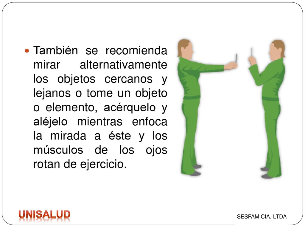 También se recomienda mirar alternativamente los objetos cercanos y lejanos o tome un objeto o elemento, acérquelo y aléjelo mientras enfoca la mirada a éste y los músculos de los ojos rotan de ejercicio.