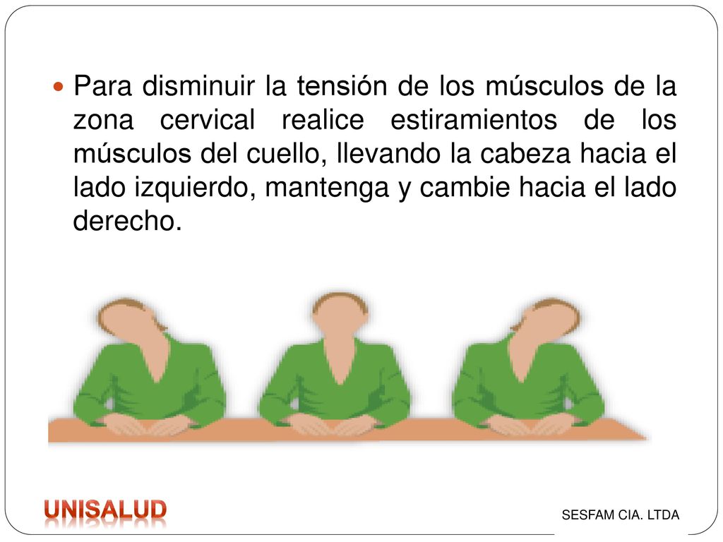 Para disminuir la tensión de los músculos de la zona cervical realice estiramientos de los músculos del cuello, llevando la cabeza hacia el lado izquierdo, mantenga y cambie hacia el lado derecho.