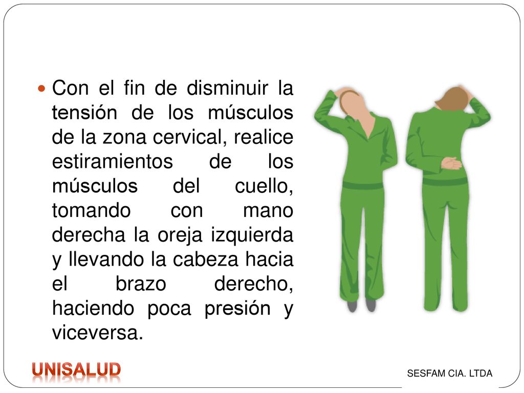 Con el fin de disminuir la tensión de los músculos de la zona cervical, realice estiramientos de los músculos del cuello, tomando con mano derecha la oreja izquierda y llevando la cabeza hacia el brazo derecho, haciendo poca presión y viceversa.