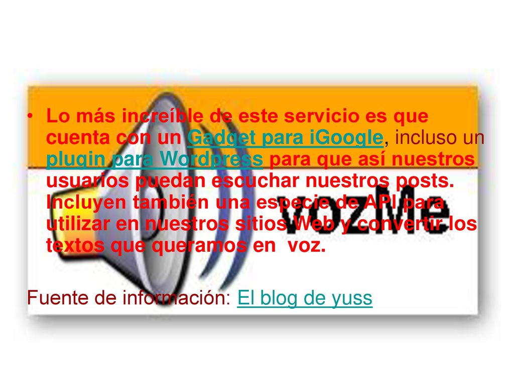 Lo más increíble de este servicio es que cuenta con un Gadget para iGoogle, incluso un plugin para Wordpress para que así nuestros usuarios puedan escuchar nuestros posts. Incluyen también una especie de API para utilizar en nuestros sitios Web y convertir los textos que queramos en voz.