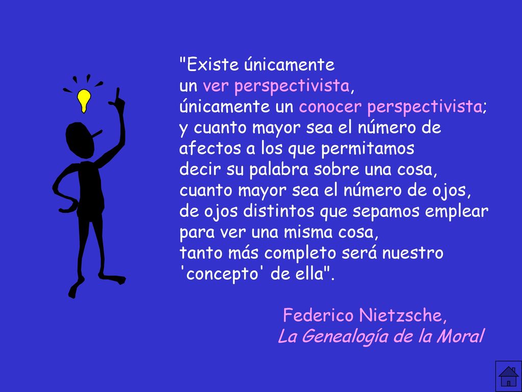 Existe únicamente un ver perspectivista, únicamente un conocer perspectivista; y cuanto mayor sea el número de afectos a los que permitamos decir su palabra sobre una cosa, cuanto mayor sea el número de ojos, de ojos distintos que sepamos emplear para ver una misma cosa, tanto más completo será nuestro concepto de ella .