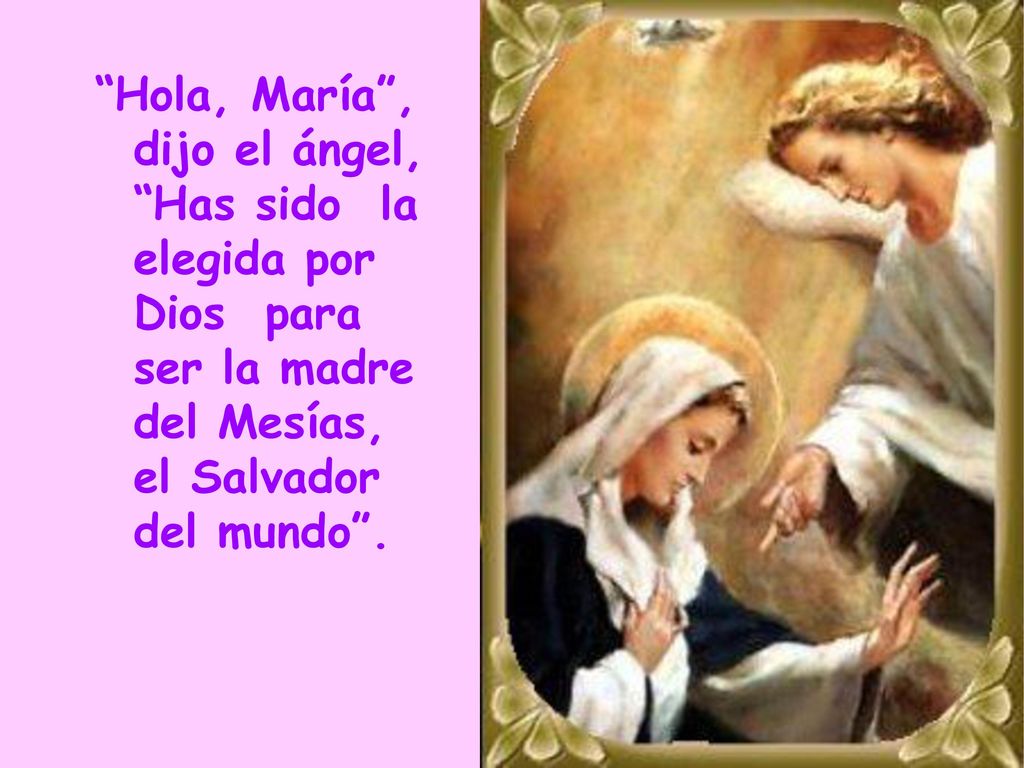 Hola, María , dijo el ángel, Has sido la elegida por Dios para ser la madre del Mesías, el Salvador del mundo .