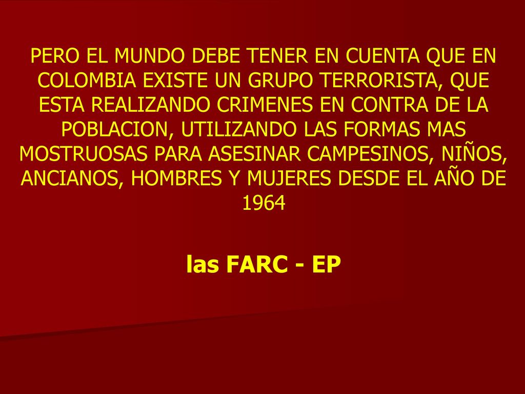 PERO EL MUNDO DEBE TENER EN CUENTA QUE EN COLOMBIA EXISTE UN GRUPO TERRORISTA, QUE ESTA REALIZANDO CRIMENES EN CONTRA DE LA POBLACION, UTILIZANDO LAS FORMAS MAS MOSTRUOSAS PARA ASESINAR CAMPESINOS, NIÑOS, ANCIANOS, HOMBRES Y MUJERES DESDE EL AÑO DE 1964