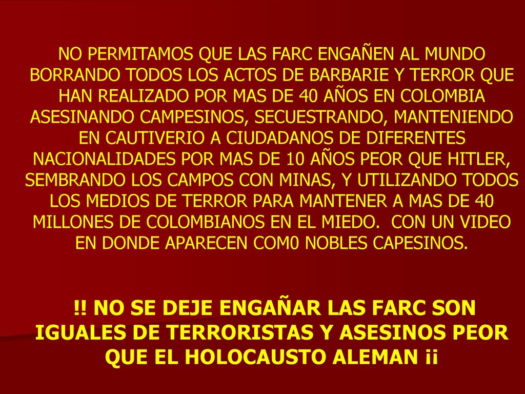 NO PERMITAMOS QUE LAS FARC ENGAÑEN AL MUNDO BORRANDO TODOS LOS ACTOS DE BARBARIE Y TERROR QUE HAN REALIZADO POR MAS DE 40 AÑOS EN COLOMBIA ASESINANDO CAMPESINOS, SECUESTRANDO, MANTENIENDO EN CAUTIVERIO A CIUDADANOS DE DIFERENTES NACIONALIDADES POR MAS DE 10 AÑOS PEOR QUE HITLER, SEMBRANDO LOS CAMPOS CON MINAS, Y UTILIZANDO TODOS LOS MEDIOS DE TERROR PARA MANTENER A MAS DE 40 MILLONES DE COLOMBIANOS EN EL MIEDO. CON UN VIDEO EN DONDE APARECEN COM0 NOBLES CAPESINOS.