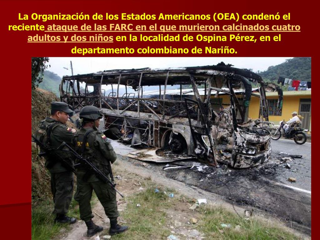 La Organización de los Estados Americanos (OEA) condenó el reciente ataque de las FARC en el que murieron calcinados cuatro adultos y dos niños en la localidad de Ospina Pérez, en el departamento colombiano de Nariño.