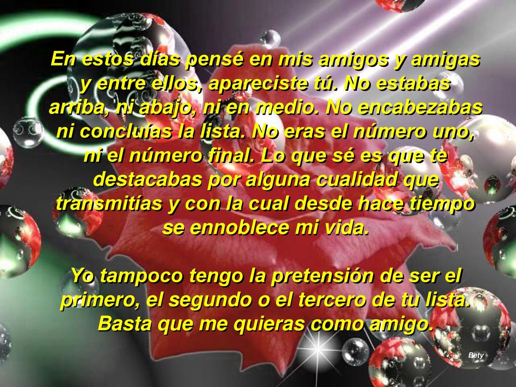 En estos días pensé en mis amigos y amigas y entre ellos, apareciste tú. No estabas arriba, ni abajo, ni en medio. No encabezabas ni concluías la lista. No eras el número uno, ni el número final. Lo que sé es que te destacabas por alguna cualidad que transmitías y con la cual desde hace tiempo se ennoblece mi vida.