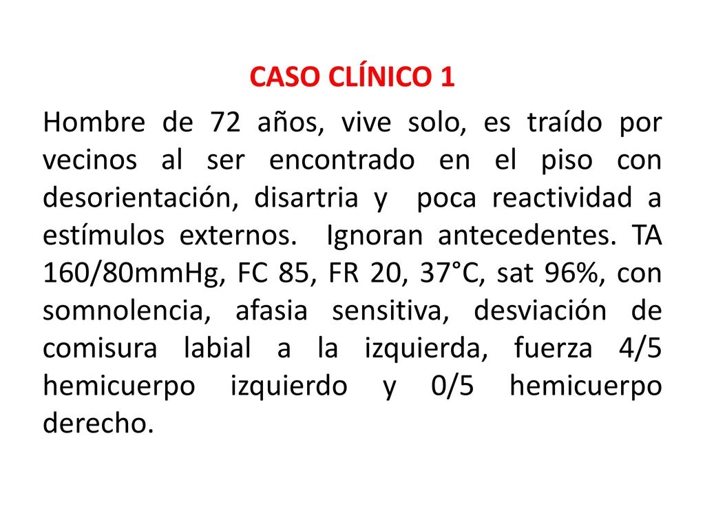 CASO CLÍNICO 1 Hombre de 72 años, vive solo, es traído por vecinos al ser encontrado en el piso con desorientación, disartria y poca reactividad a estímulos externos.