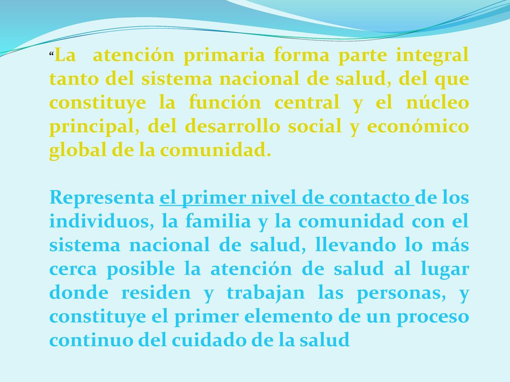 La atención primaria forma parte integral tanto del sistema nacional de salud, del que constituye la función central y el núcleo principal, del desarrollo social y económico global de la comunidad.