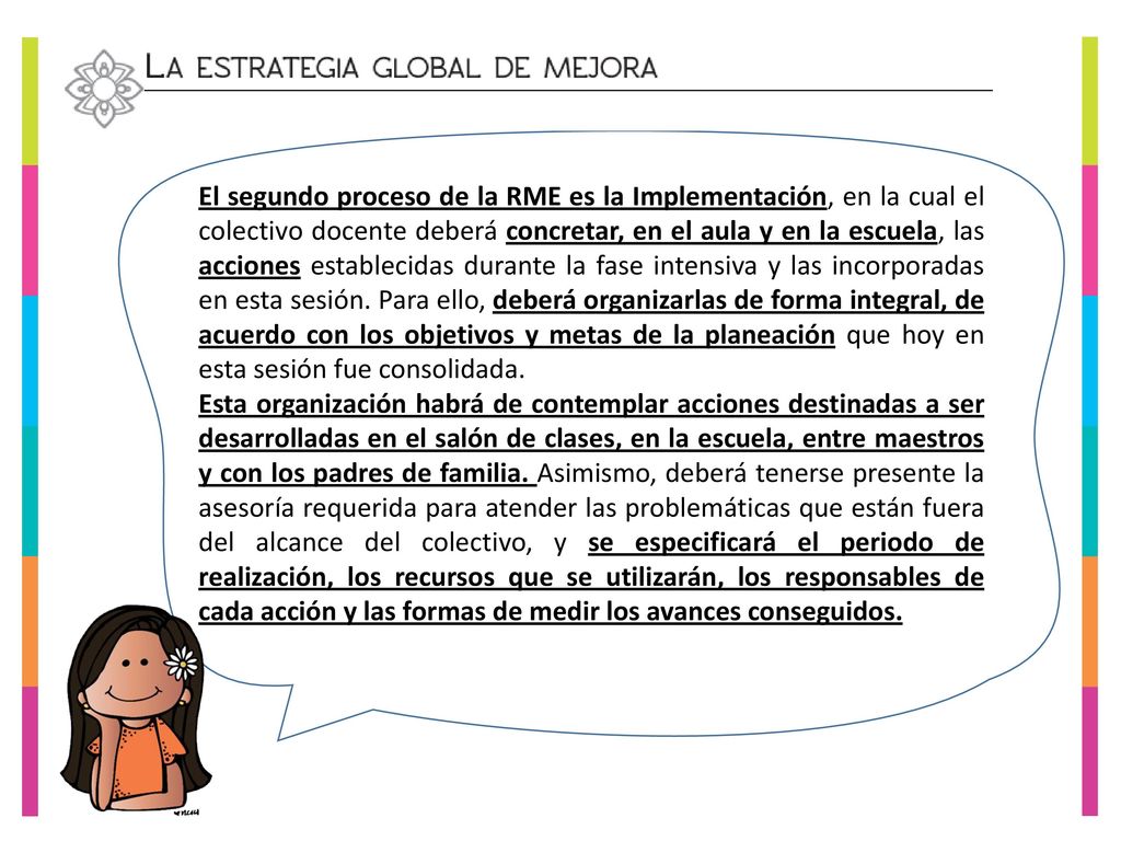 El segundo proceso de la RME es la Implementación, en la cual el colectivo docente deberá concretar, en el aula y en la escuela, las acciones establecidas durante la fase intensiva y las incorporadas en esta sesión. Para ello, deberá organizarlas de forma integral, de acuerdo con los objetivos y metas de la planeación que hoy en esta sesión fue consolidada.