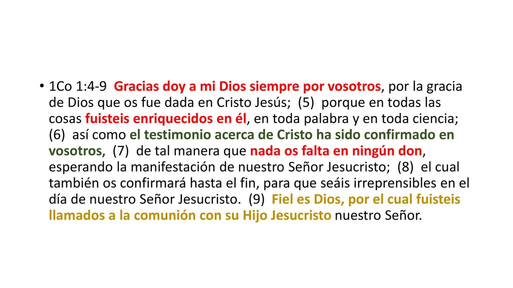 1Co 1:4-9 Gracias doy a mi Dios siempre por vosotros, por la gracia de Dios que os fue dada en Cristo Jesús; (5) porque en todas las cosas fuisteis enriquecidos en él, en toda palabra y en toda ciencia; (6) así como el testimonio acerca de Cristo ha sido confirmado en vosotros, (7) de tal manera que nada os falta en ningún don, esperando la manifestación de nuestro Señor Jesucristo; (8) el cual también os confirmará hasta el fin, para que seáis irreprensibles en el día de nuestro Señor Jesucristo. (9) Fiel es Dios, por el cual fuisteis llamados a la comunión con su Hijo Jesucristo nuestro Señor.
