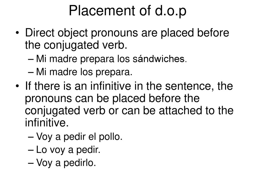 Placement of d.o.p Direct object pronouns are placed before the conjugated verb. Mi madre prepara los sándwiches.