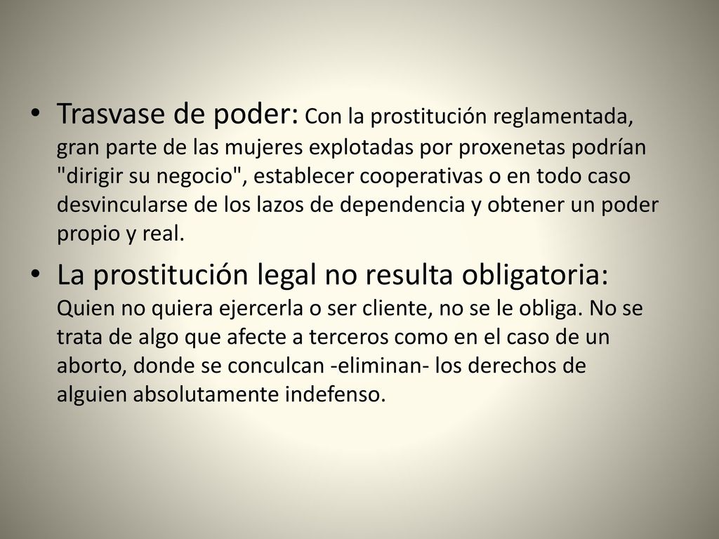 Trasvase de poder: Con la prostitución reglamentada, gran parte de las mujeres explotadas por proxenetas podrían dirigir su negocio , establecer cooperativas o en todo caso desvincularse de los lazos de dependencia y obtener un poder propio y real.