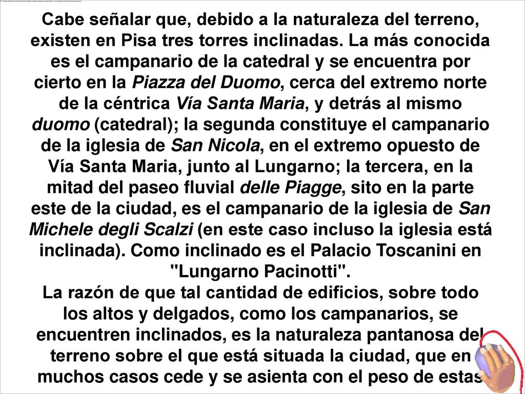Cabe señalar que, debido a la naturaleza del terreno, existen en Pisa tres torres inclinadas. La más conocida es el campanario de la catedral y se encuentra por cierto en la Piazza del Duomo, cerca del extremo norte de la céntrica Vía Santa Maria, y detrás al mismo duomo (catedral); la segunda constituye el campanario de la iglesia de San Nicola, en el extremo opuesto de Vía Santa Maria, junto al Lungarno; la tercera, en la mitad del paseo fluvial delle Piagge, sito en la parte este de la ciudad, es el campanario de la iglesia de San Michele degli Scalzi (en este caso incluso la iglesia está inclinada). Como inclinado es el Palacio Toscanini en Lungarno Pacinotti .