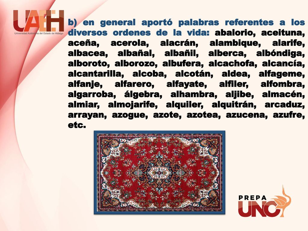 b) en general aportó palabras referentes a los diversos ordenes de la vida: abalorio, aceituna, aceña, acerola, alacrán, alambique, alarife, albacea, albañal, albañil, alberca, albóndiga, alboroto, alborozo, albufera, alcachofa, alcancía, alcantarilla, alcoba, alcotán, aldea, alfageme, alfanje, alfarero, alfayate, alfiler, alfombra, algarroba, álgebra, alhambra, aljibe, almacén, almiar, almojarife, alquiler, alquitrán, arcaduz, arrayan, azogue, azote, azotea, azucena, azufre, etc.