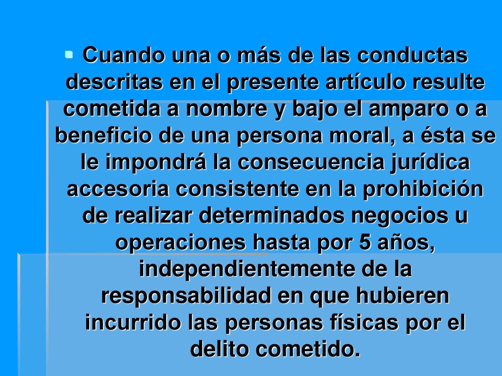 Cuando una o más de las conductas descritas en el presente artículo resulte cometida a nombre y bajo el amparo o a beneficio de una persona moral, a ésta se le impondrá la consecuencia jurídica accesoria consistente en la prohibición de realizar determinados negocios u operaciones hasta por 5 años, independientemente de la responsabilidad en que hubieren incurrido las personas físicas por el delito cometido.