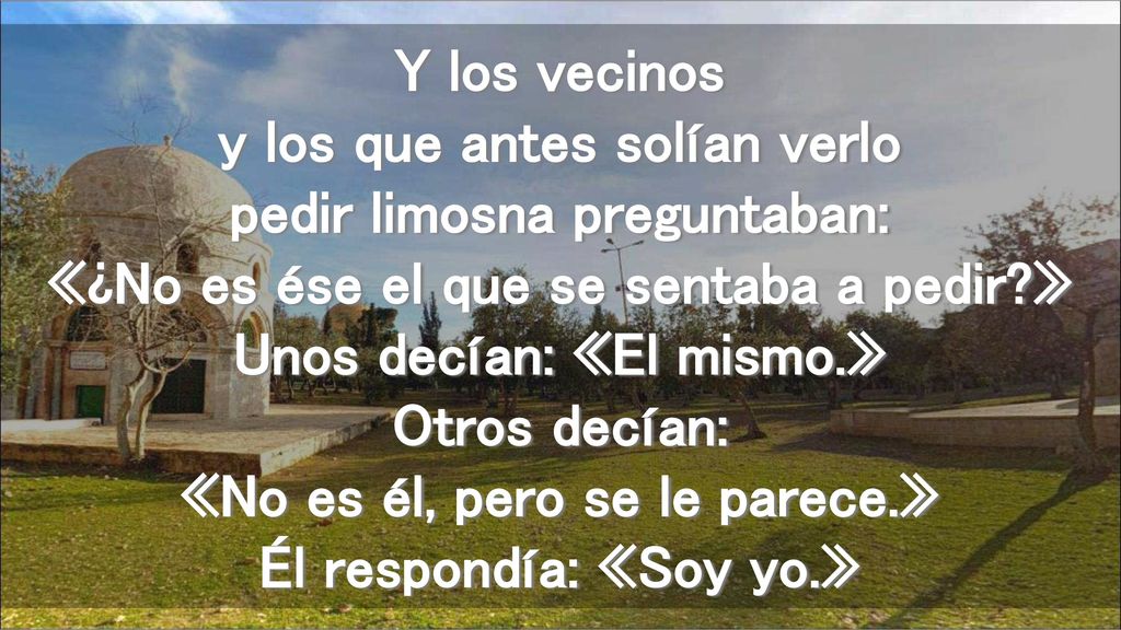 Y los vecinos y los que antes solían verlo pedir limosna preguntaban: «¿No es ése el que se sentaba a pedir » Unos decían: «El mismo.» Otros decían: «No es él, pero se le parece.» Él respondía: «Soy yo.»