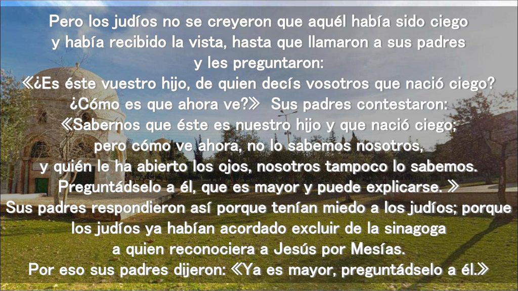 Pero los judíos no se creyeron que aquél había sido ciego y había recibido la vista, hasta que llamaron a sus padres y les preguntaron: «¿Es éste vuestro hijo, de quien decís vosotros que nació ciego.