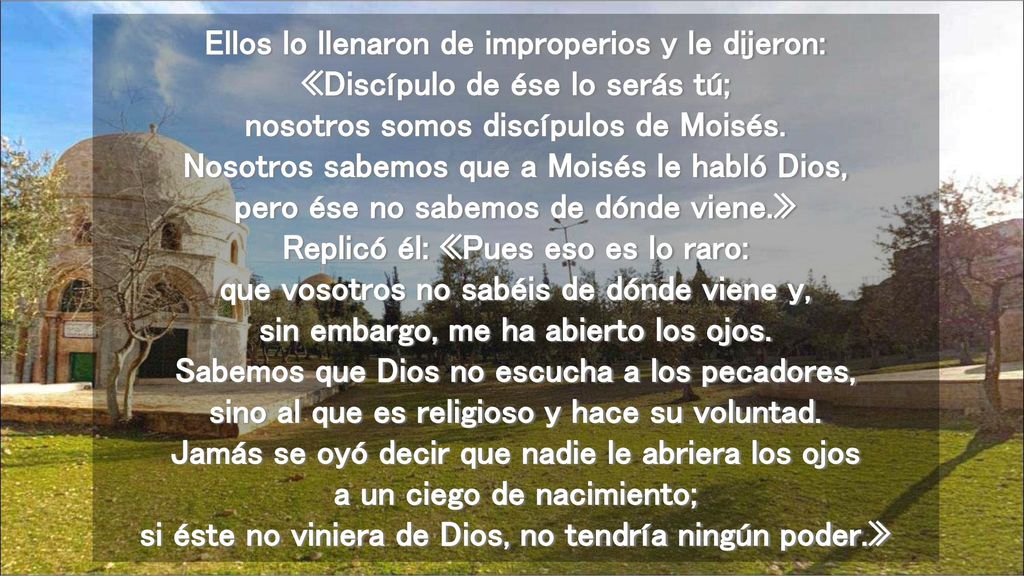 Ellos lo llenaron de improperios y le dijeron: «Discípulo de ése lo serás tú; nosotros somos discípulos de Moisés.
