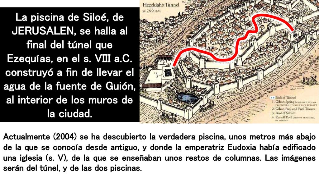 La piscina de Siloé, de JERUSALEN, se halla al final del túnel que Ezequías, en el s. VIII a.C. construyó a fin de llevar el agua de la fuente de Guión, al interior de los muros de la ciudad.