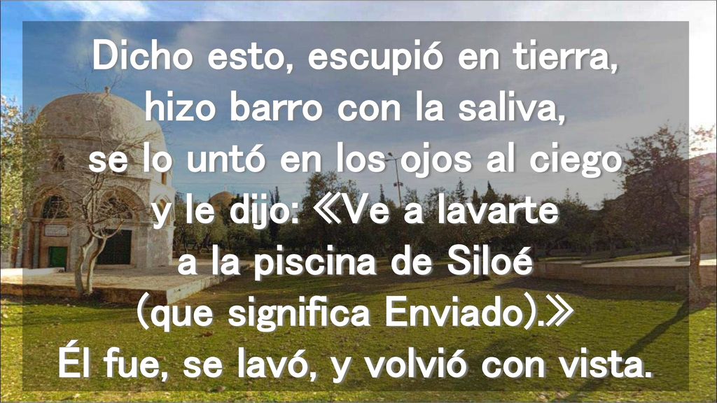 Dicho esto, escupió en tierra, hizo barro con la saliva, se lo untó en los ojos al ciego y le dijo: «Ve a lavarte a la piscina de Siloé (que significa Enviado).» Él fue, se lavó, y volvió con vista.