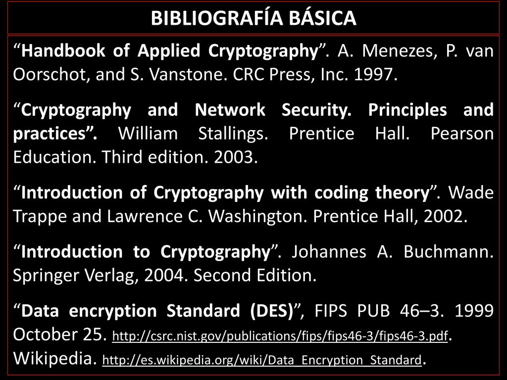 BIBLIOGRAFÍA BÁSICA Handbook of Applied Cryptography . A. Menezes, P. van Oorschot, and S. Vanstone. CRC Press, Inc