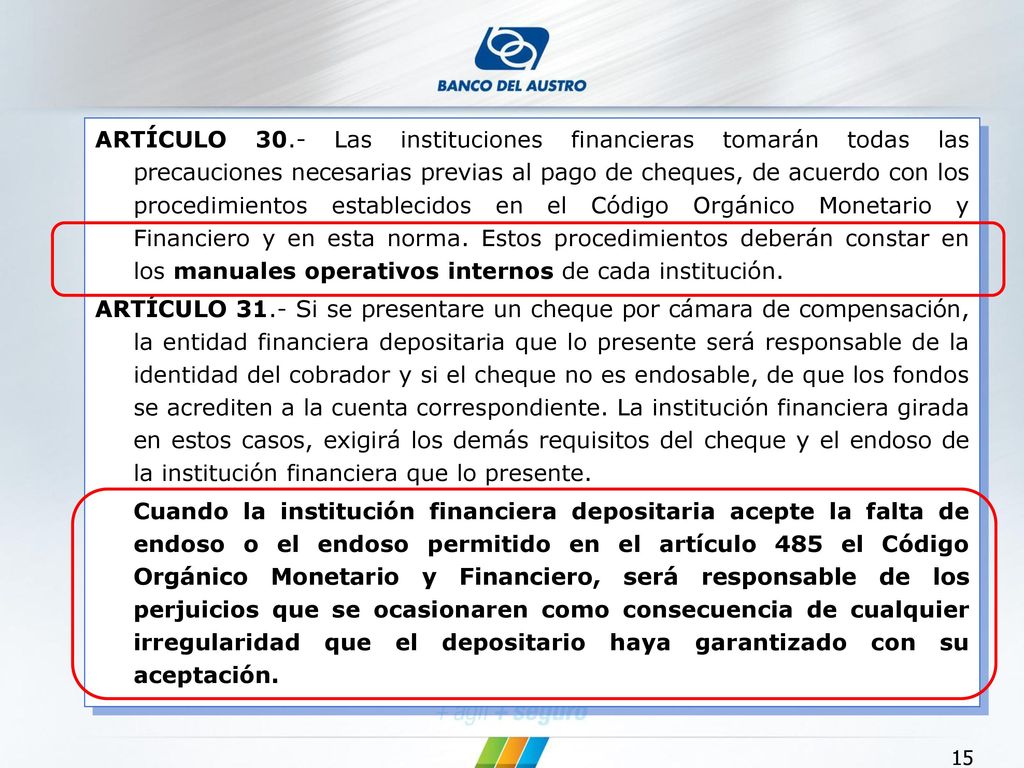 ARTÍCULO 30.- Las instituciones financieras tomarán todas las precauciones necesarias previas al pago de cheques, de acuerdo con los procedimientos establecidos en el Código Orgánico Monetario y Financiero y en esta norma. Estos procedimientos deberán constar en los manuales operativos internos de cada institución.
