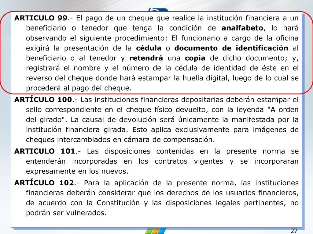 ARTICULO 99.- El pago de un cheque que realice la institución financiera a un beneficiario o tenedor que tenga la condición de analfabeto, lo hará observando el siguiente procedimiento: El funcionario a cargo de la oficina exigirá la presentación de la cédula o documento de identificación al beneficiario o al tenedor y retendrá una copia de dicho documento; y, registrará el nombre y el número de la cédula de identidad de éste en el reverso del cheque donde hará estampar la huella digital, luego de lo cual se procederá al pago del cheque.
