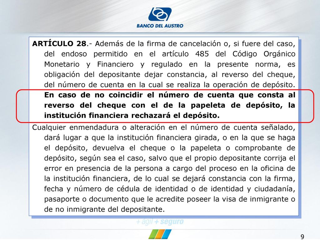 ARTÍCULO 28.- Además de la firma de cancelación o, si fuere del caso, del endoso permitido en el artículo 485 del Código Orgánico Monetario y Financiero y regulado en la presente norma, es obligación del depositante dejar constancia, al reverso del cheque, del número de cuenta en la cual se realiza la operación de depósito. En caso de no coincidir el número de cuenta que consta al reverso del cheque con el de la papeleta de depósito, la institución financiera rechazará el depósito.