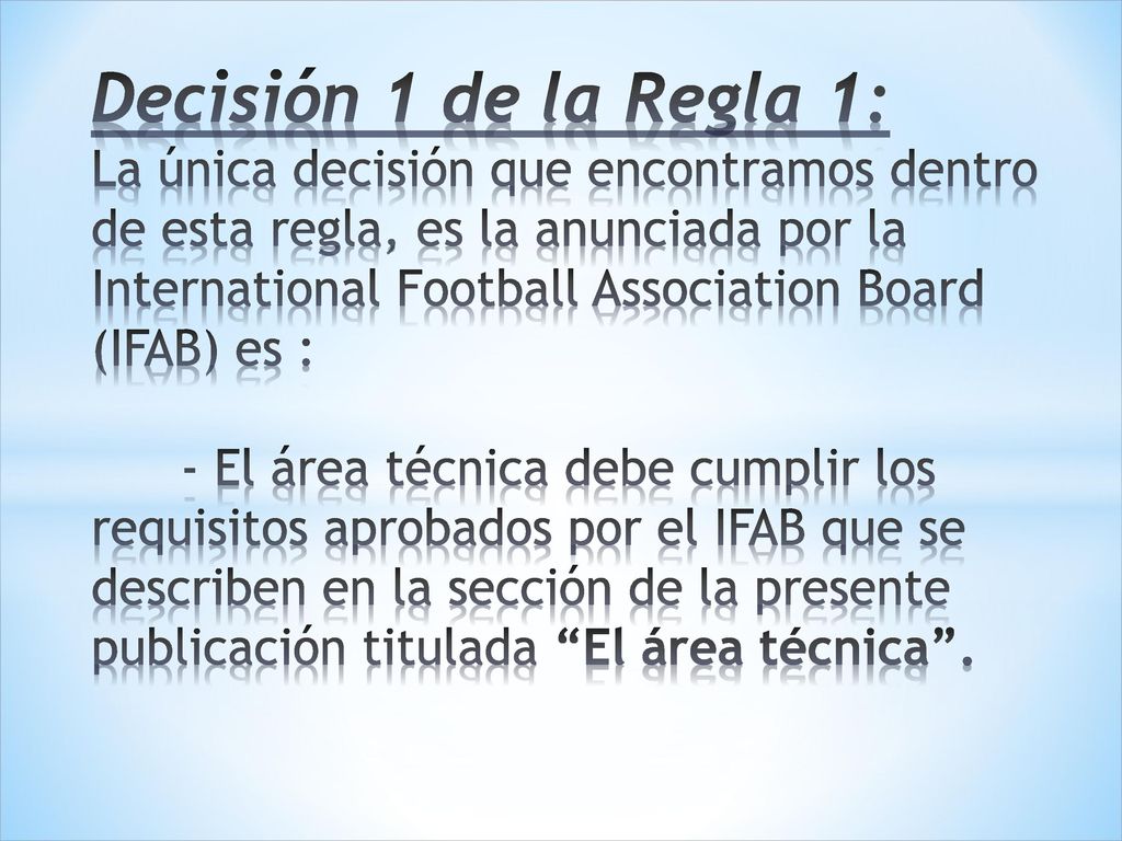 Decisión 1 de la Regla 1: La única decisión que encontramos dentro de esta regla, es la anunciada por la International Football Association Board (IFAB) es : - El área técnica debe cumplir los requisitos aprobados por el IFAB que se describen en la sección de la presente publicación titulada El área técnica .