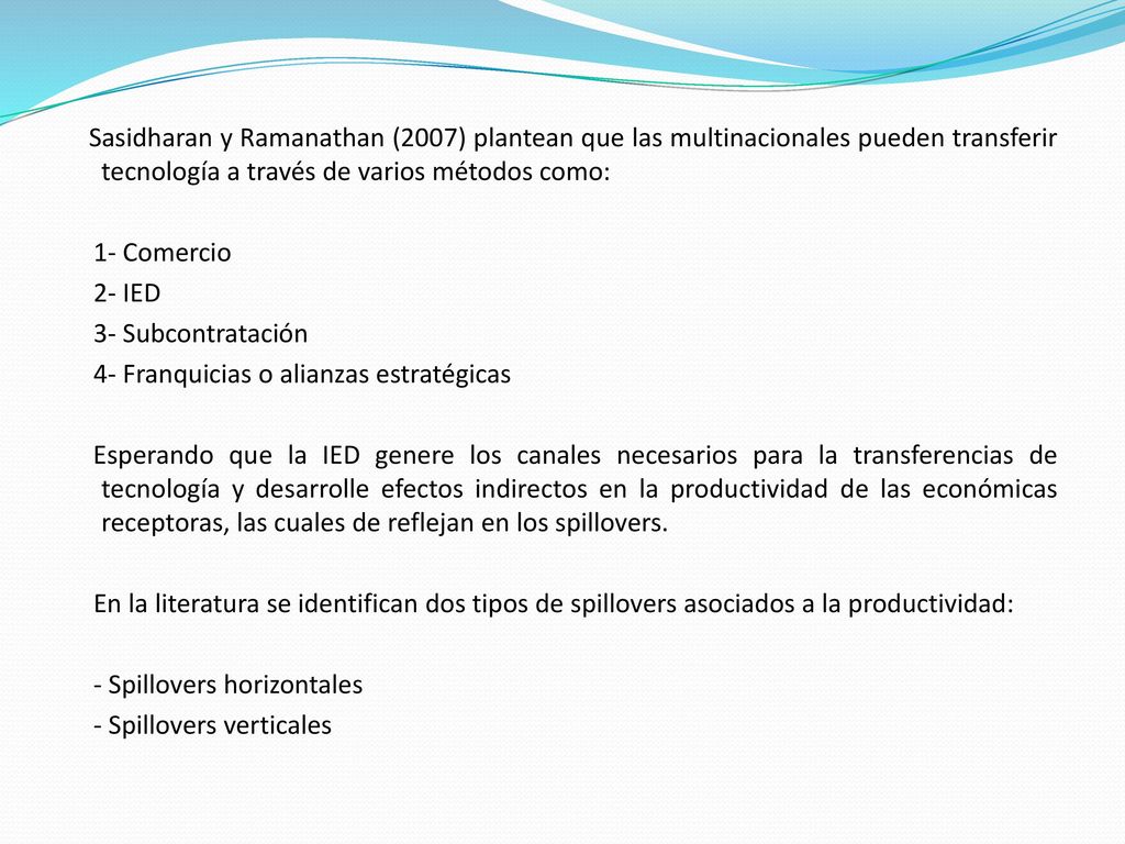 Sasidharan y Ramanathan (2007) plantean que las multinacionales pueden transferir tecnología a través de varios métodos como: 1- Comercio 2- IED 3- Subcontratación 4- Franquicias o alianzas estratégicas Esperando que la IED genere los canales necesarios para la transferencias de tecnología y desarrolle efectos indirectos en la productividad de las económicas receptoras, las cuales de reflejan en los spillovers.