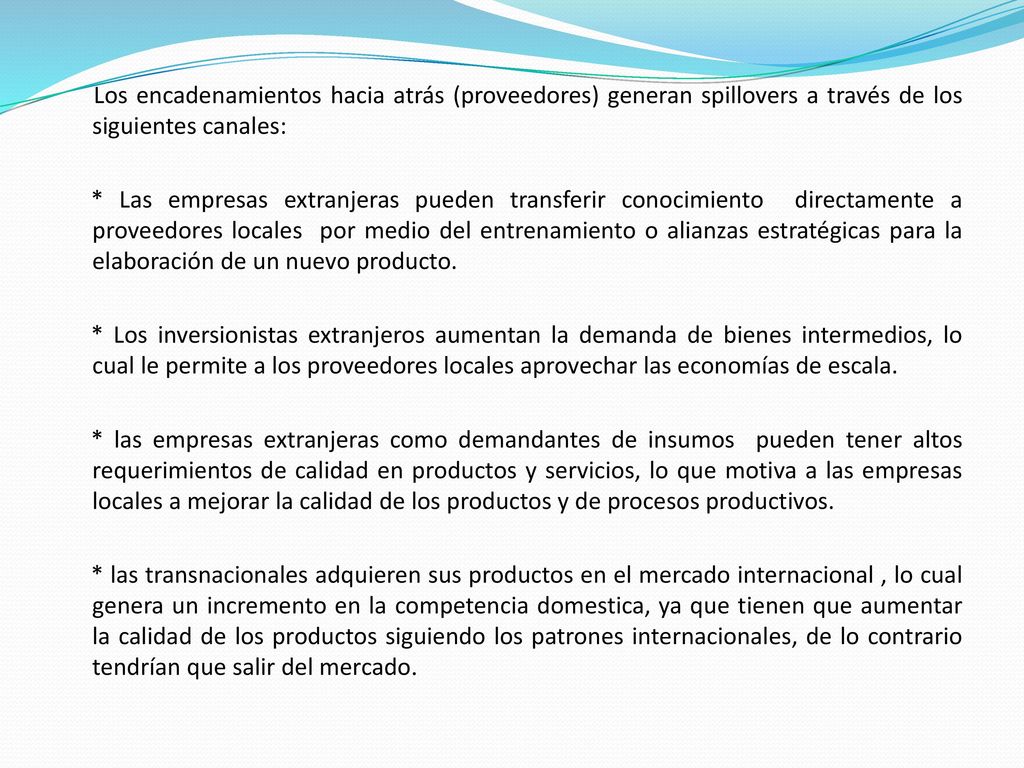 Los encadenamientos hacia atrás (proveedores) generan spillovers a través de los siguientes canales: * Las empresas extranjeras pueden transferir conocimiento directamente a proveedores locales por medio del entrenamiento o alianzas estratégicas para la elaboración de un nuevo producto.