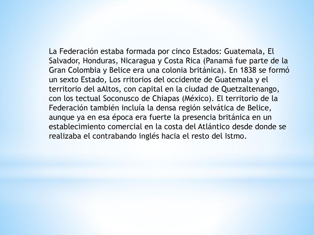 La Federación estaba formada por cinco Estados: Guatemala, El Salvador, Honduras, Nicaragua y Costa Rica (Panamá fue parte de la Gran Colombia y Belice era una colonia británica).