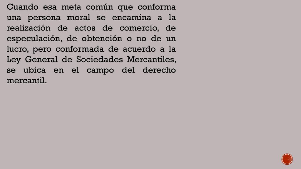 Cuando esa meta común que conforma una persona moral se encamina a la realización de actos de comercio, de especulación, de obtención o no de un lucro, pero conformada de acuerdo a la Ley General de Sociedades Mercantiles, se ubica en el campo del derecho mercantil.